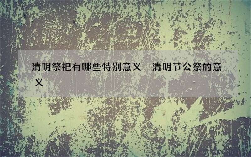 清明祭祀有哪些特别意义 清明节公祭的意义